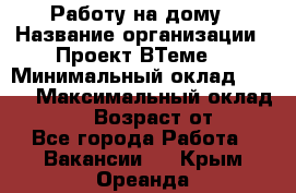 Работу на дому › Название организации ­ Проект ВТеме  › Минимальный оклад ­ 600 › Максимальный оклад ­ 3 000 › Возраст от ­ 18 - Все города Работа » Вакансии   . Крым,Ореанда